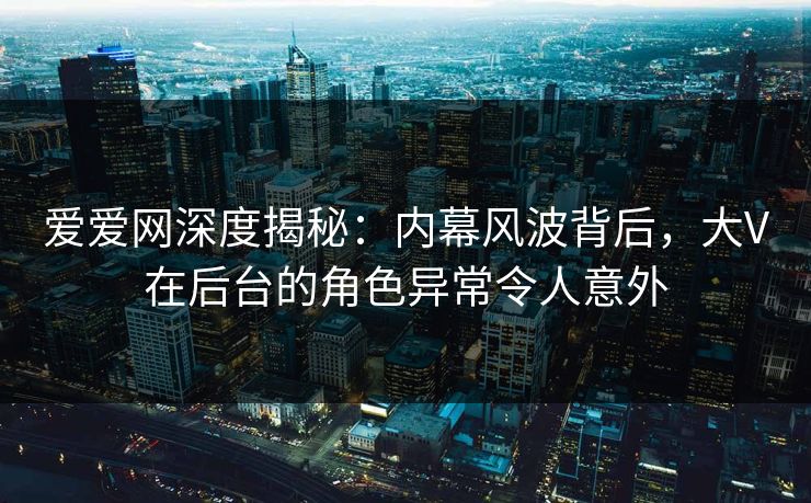 爱爱网深度揭秘：内幕风波背后，大V在后台的角色异常令人意外
