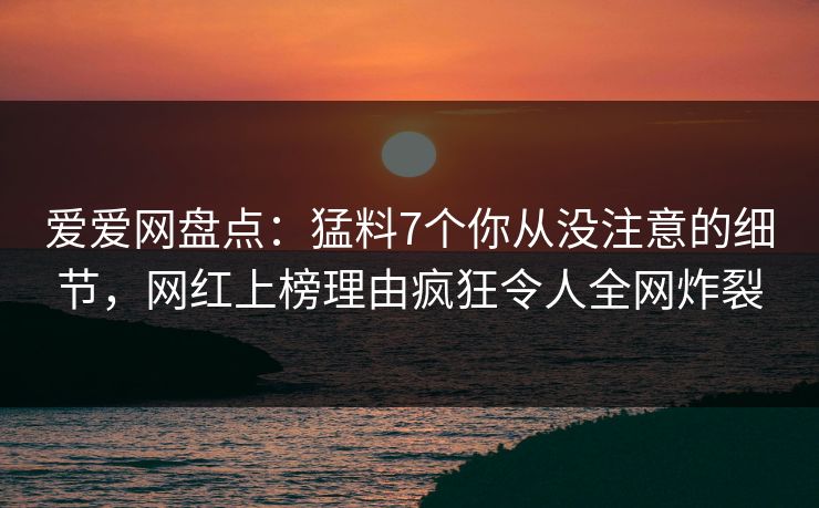爱爱网盘点：猛料7个你从没注意的细节，网红上榜理由疯狂令人全网炸裂
