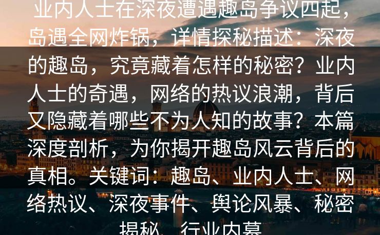 详细阅读:业内人士在深夜遭遇趣岛争议四起,岛遇全网炸锅,详情探秘描述:深夜的趣岛,究竟藏着怎样的秘密?业内人士的奇遇,网络的热议浪潮,背后又隐藏着哪些不为人知的故事?本篇深度剖析,为你揭开趣岛风云背后的真相。关键词:趣岛、业内人士、网络热议、深夜事件、舆论风暴、秘密揭秘、行业内幕 业内人士在深夜遭遇趣岛争议四起,岛遇全网炸锅,详情探秘描述:深夜的趣岛,究竟藏着怎样的秘密?业内人士的奇遇,网络的热议浪潮,背后又隐藏着哪些不为人知的故事?本篇深度剖析,为你揭开趣岛风云背后的真相。关键词:趣岛、业内人士、网络热议、深夜事件、舆论风暴、秘密揭秘、行业内幕