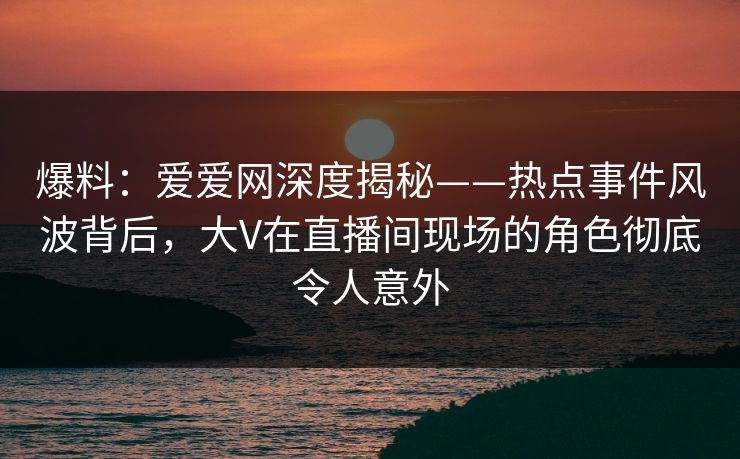 爆料:爱爱网深度揭秘——热点事件风波背后,大V在直播间现场的角色彻底令人意外