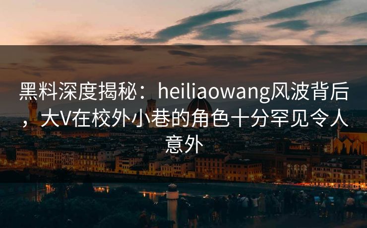 黑料深度揭秘：heiliaowang风波背后，大V在校外小巷的角色十分罕见令人意外
