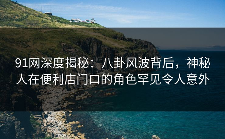 91网深度揭秘：八卦风波背后，神秘人在便利店门口的角色罕见令人意外