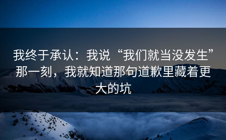 我终于承认：我说“我们就当没发生”那一刻，我就知道那句道歉里藏着更大的坑