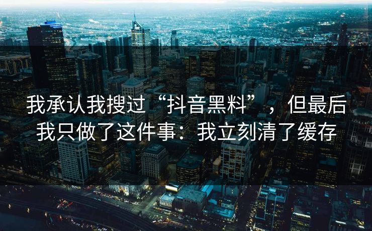 我承认我搜过“抖音黑料”，但最后我只做了这件事：我立刻清了缓存