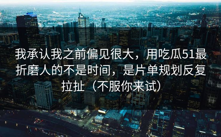 我承认我之前偏见很大，用吃瓜51最折磨人的不是时间，是片单规划反复拉扯（不服你来试）