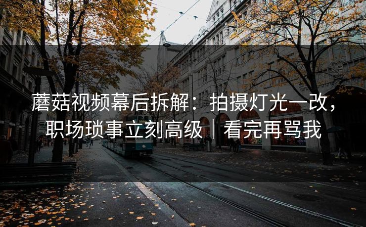 蘑菇视频幕后拆解:拍摄灯光一改,职场琐事立刻高级|看完再骂我