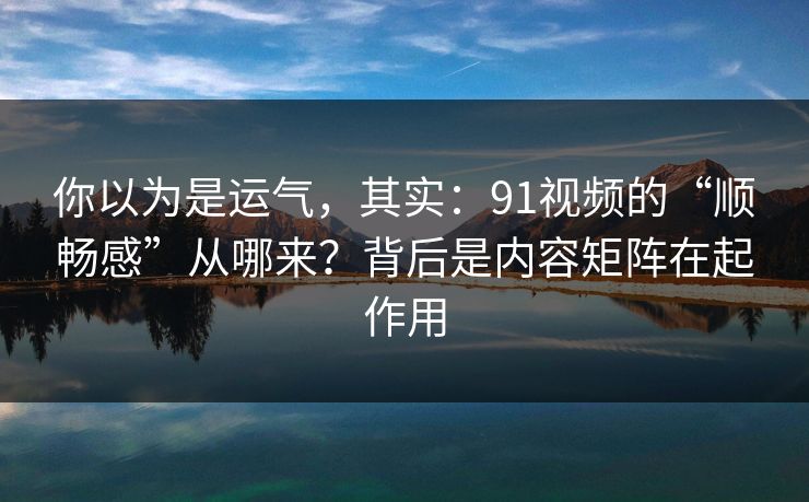 你以为是运气，其实：91视频的“顺畅感”从哪来？背后是内容矩阵在起作用