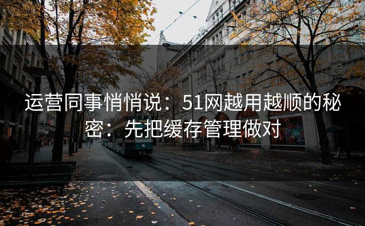 运营同事悄悄说：51网越用越顺的秘密：先把缓存管理做对