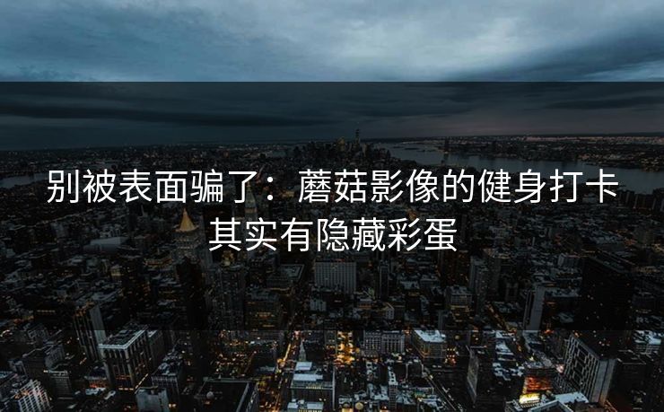别被表面骗了:蘑菇影像的健身打卡其实有隐藏彩蛋 别被表面骗了:蘑菇影像的健身打卡其实有隐藏彩蛋