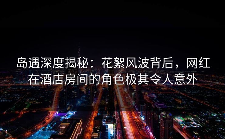岛遇深度揭秘：花絮风波背后，网红在酒店房间的角色极其令人意外