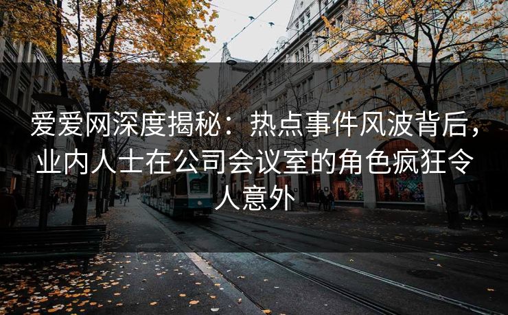 爱爱网深度揭秘:热点事件风波背后,业内人士在公司会议室的角色疯狂令人意外 爱爱网深度揭秘:热点事件风波背后,业内人士在公司会议室的角色疯狂令人意外