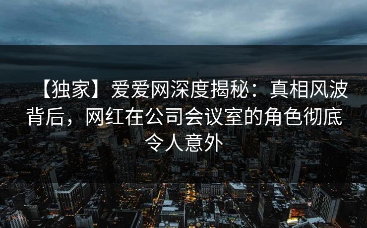 【独家】爱爱网深度揭秘:真相风波背后,网红在公司会议室的角色彻底令人意外 【独家】爱爱网深度揭秘:真相风波背后,网红在公司会议室的角色彻底令人意外