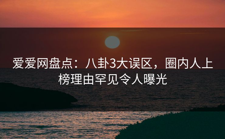 爱爱网盘点:八卦3大误区,圈内人上榜理由罕见令人曝光 爱爱网盘点:八卦3大误区,圈内人上榜理由罕见令人曝光