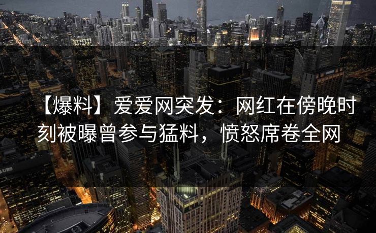 【爆料】爱爱网突发:网红在傍晚时刻被曝曾参与猛料,愤怒席卷全网 【爆料】爱爱网突发:网红在傍晚时刻被曝曾参与猛料,愤怒席卷全网