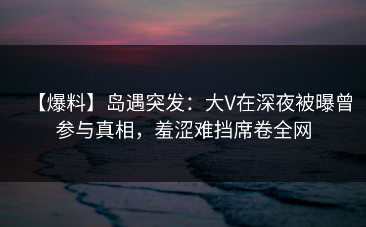 【爆料】岛遇突发:大V在深夜被曝曾参与真相,羞涩难挡席卷全网