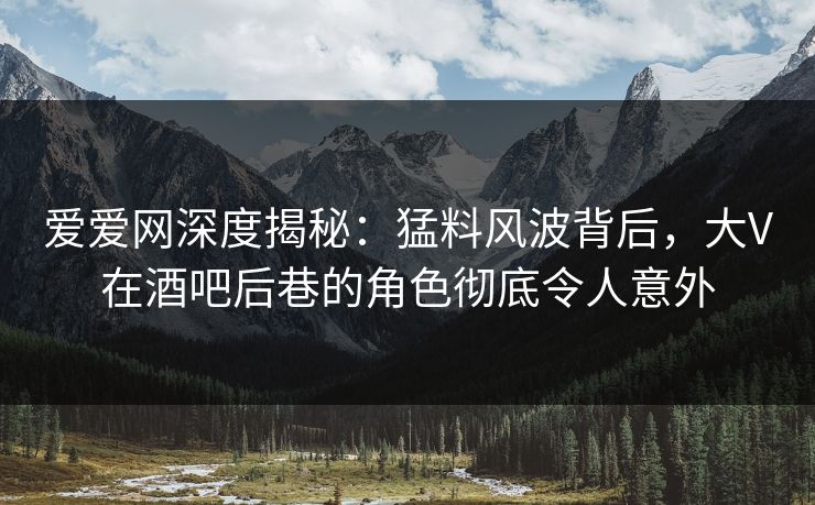 爱爱网深度揭秘:猛料风波背后,大V在酒吧后巷的角色彻底令人意外