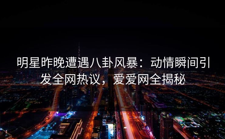 明星昨晚遭遇八卦风暴:动情瞬间引发全网热议,爱爱网全揭秘