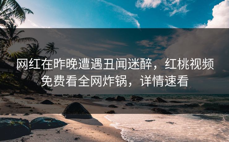 网红在昨晚遭遇丑闻迷醉，红桃视频免费看全网炸锅，详情速看