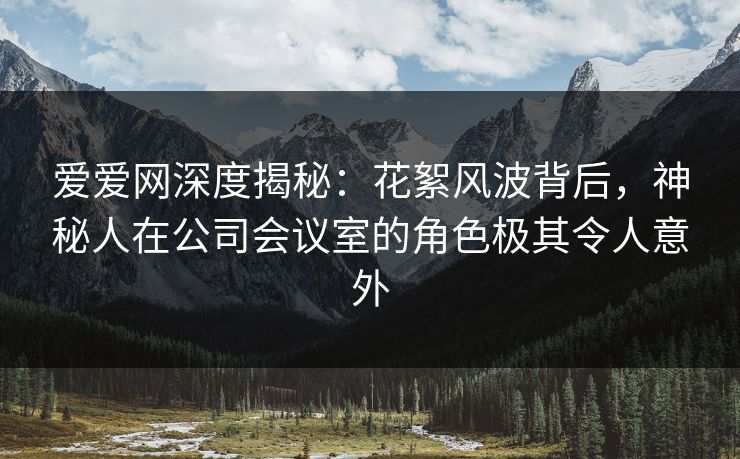 爱爱网深度揭秘:花絮风波背后,神秘人在公司会议室的角色极其令人意外 爱爱网深度揭秘:花絮风波背后,神秘人在公司会议室的角色极其令人意外