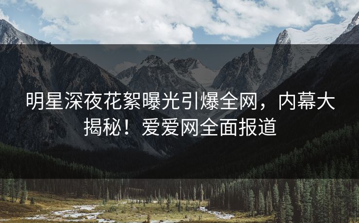 明星深夜花絮曝光引爆全网,内幕大揭秘!爱爱网全面报道