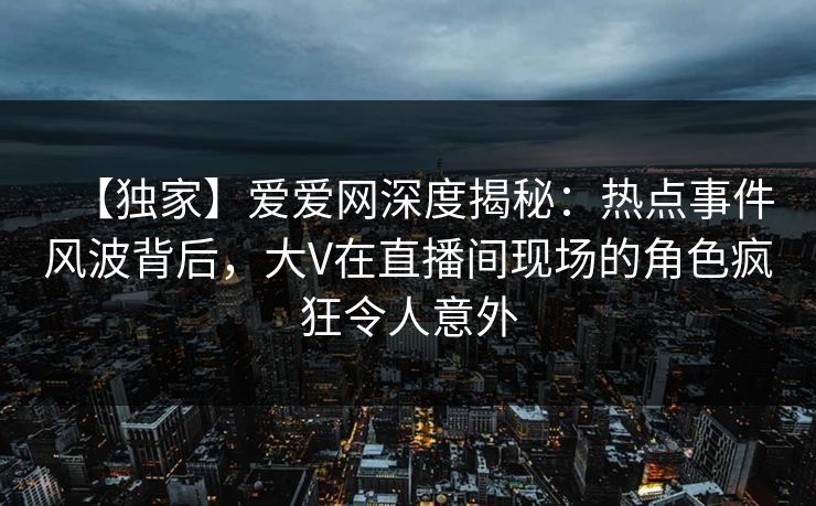 【独家】爱爱网深度揭秘:热点事件风波背后,大V在直播间现场的角色疯狂令人意外