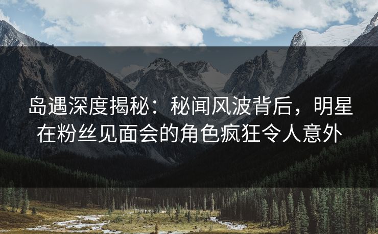 岛遇深度揭秘:秘闻风波背后,明星在粉丝见面会的角色疯狂令人意外 岛遇深度揭秘:秘闻风波背后,明星在粉丝见面会的角色疯狂令人意外