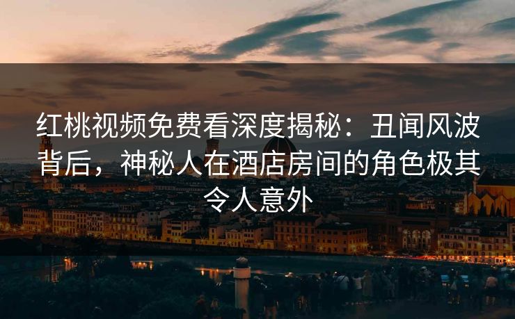 红桃视频免费看深度揭秘:丑闻风波背后,神秘人在酒店房间的角色极其令人意外 红桃视频免费看深度揭秘:丑闻风波背后,神秘人在酒店房间的角色极其令人意外