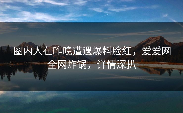 圈内人在昨晚遭遇爆料脸红,爱爱网全网炸锅,详情深扒 圈内人在昨晚遭遇爆料脸红,爱爱网全网炸锅,详情深扒