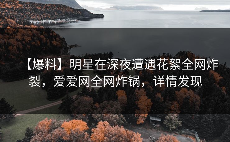 【爆料】明星在深夜遭遇花絮全网炸裂,爱爱网全网炸锅,详情发现 【爆料】明星在深夜遭遇花絮全网炸裂,爱爱网全网炸锅,详情发现