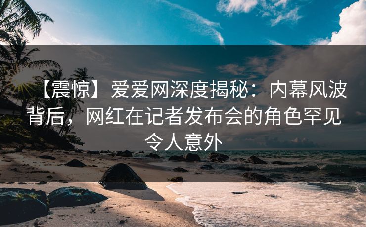 【震惊】爱爱网深度揭秘:内幕风波背后,网红在记者发布会的角色罕见令人意外