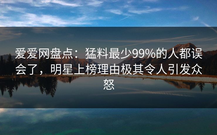 爱爱网盘点:猛料最少99%的人都误会了,明星上榜理由极其令人引发众怒
