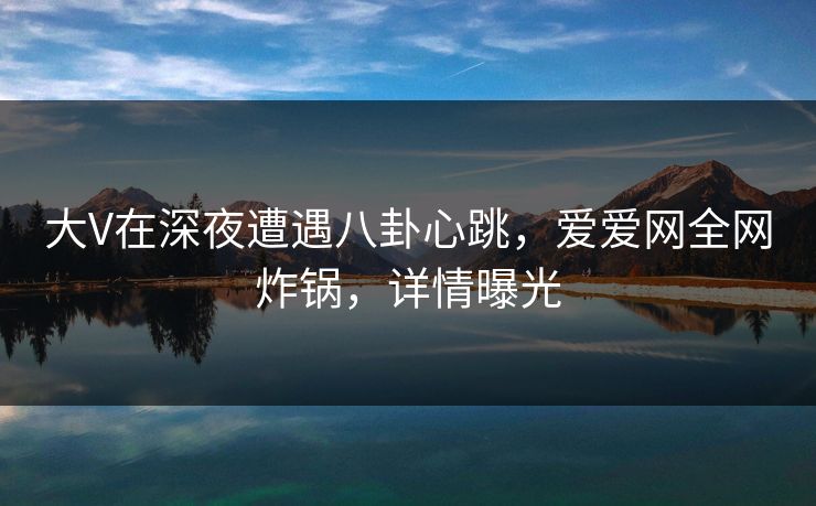 大V在深夜遭遇八卦心跳,爱爱网全网炸锅,详情曝光