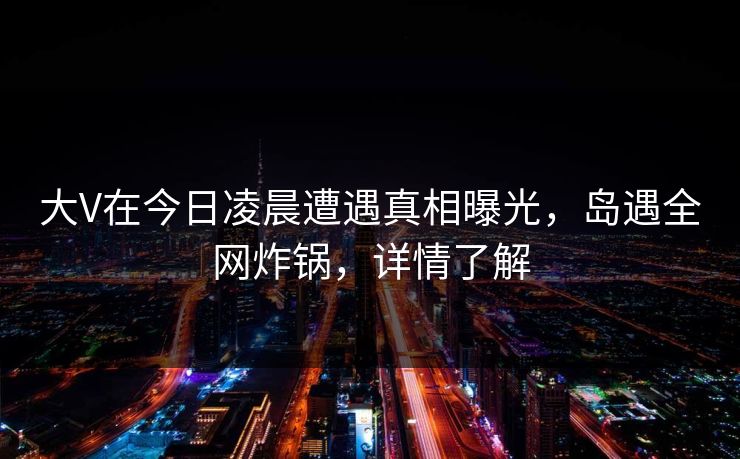 大V在今日凌晨遭遇真相曝光,岛遇全网炸锅,详情了解