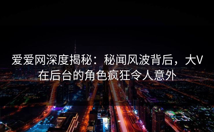 爱爱网深度揭秘:秘闻风波背后,大V在后台的角色疯狂令人意外