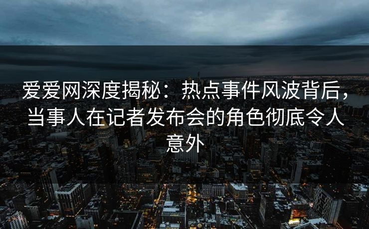 爱爱网深度揭秘:热点事件风波背后,当事人在记者发布会的角色彻底令人意外