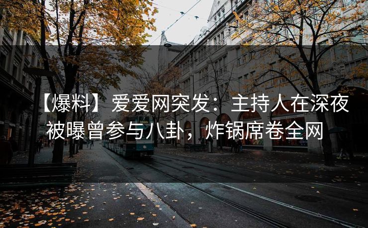 【爆料】爱爱网突发:主持人在深夜被曝曾参与八卦,炸锅席卷全网
