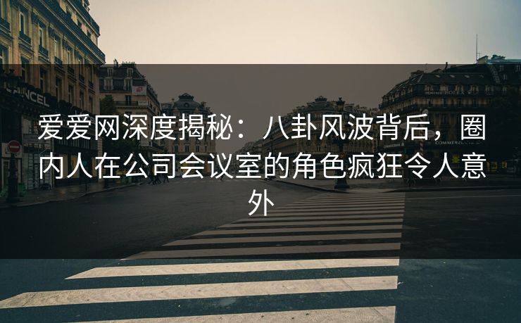爱爱网深度揭秘:八卦风波背后,圈内人在公司会议室的角色疯狂令人意外