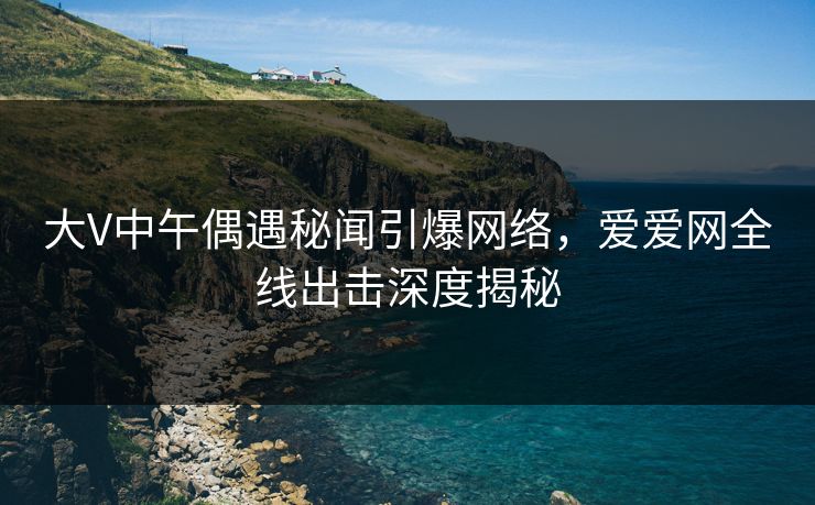 大V中午偶遇秘闻引爆网络,爱爱网全线出击深度揭秘