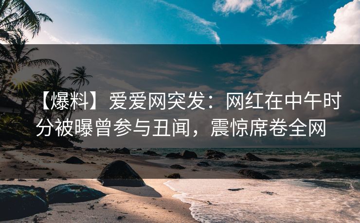 【爆料】爱爱网突发:网红在中午时分被曝曾参与丑闻,震惊席卷全网