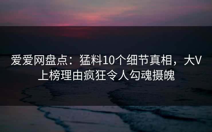 爱爱网盘点：猛料10个细节真相，大V上榜理由疯狂令人勾魂摄魄