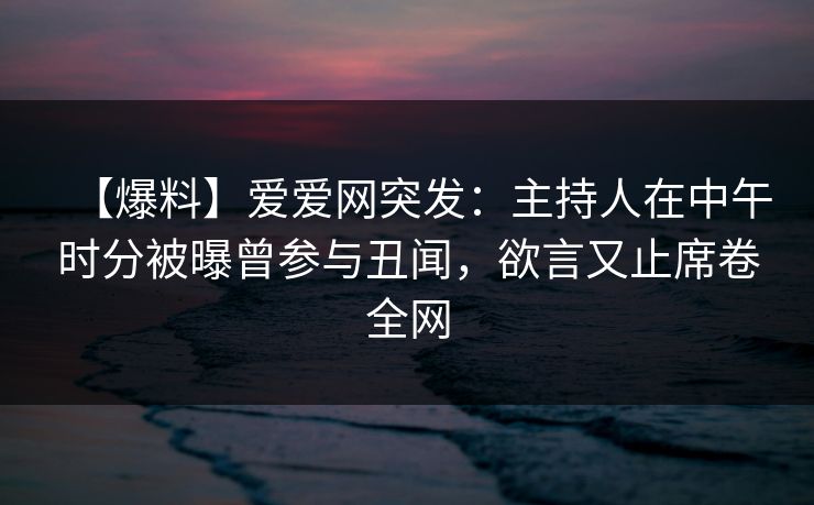 【爆料】爱爱网突发：主持人在中午时分被曝曾参与丑闻，欲言又止席卷全网