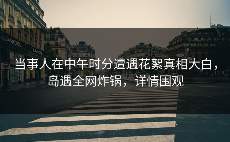 当事人在中午时分遭遇花絮真相大白,岛遇全网炸锅,详情围观 当事人在中午时分遭遇花絮真相大白,岛遇全网炸锅,详情围观
