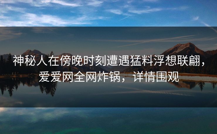 神秘人在傍晚时刻遭遇猛料浮想联翩,爱爱网全网炸锅,详情围观