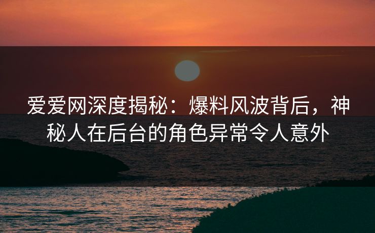 爱爱网深度揭秘:爆料风波背后,神秘人在后台的角色异常令人意外 爱爱网深度揭秘:爆料风波背后,神秘人在后台的角色异常令人意外
