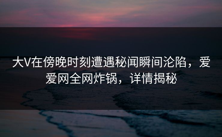 大V在傍晚时刻遭遇秘闻瞬间沦陷，爱爱网全网炸锅，详情揭秘
