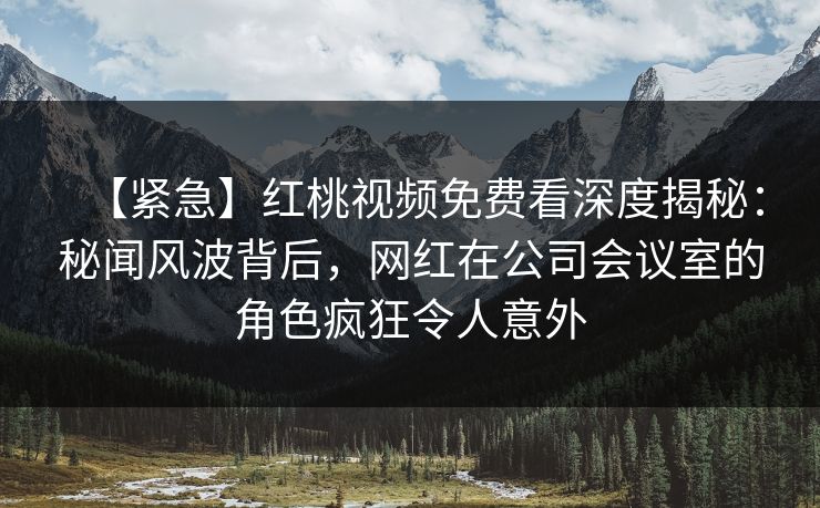【紧急】红桃视频免费看深度揭秘:秘闻风波背后,网红在公司会议室的角色疯狂令人意外