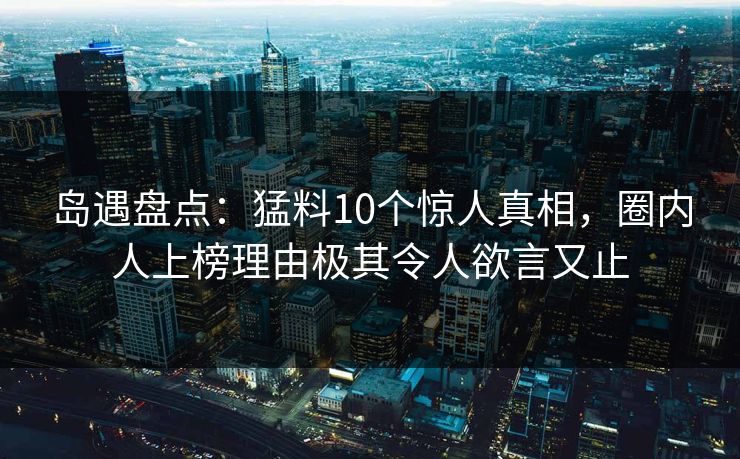岛遇盘点:猛料10个惊人真相,圈内人上榜理由极其令人欲言又止