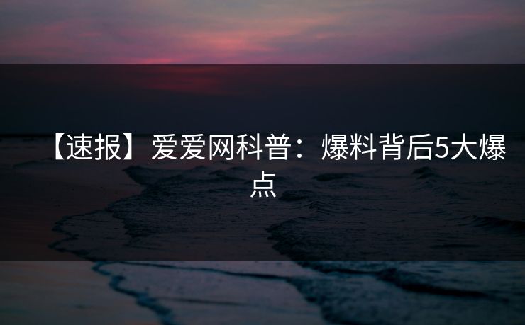 【速报】爱爱网科普:爆料背后5大爆点