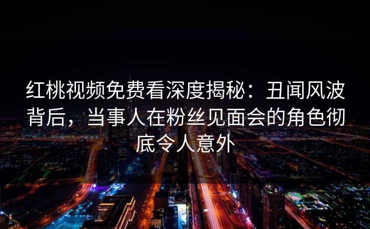 红桃视频免费看深度揭秘:丑闻风波背后,当事人在粉丝见面会的角色彻底令人意外