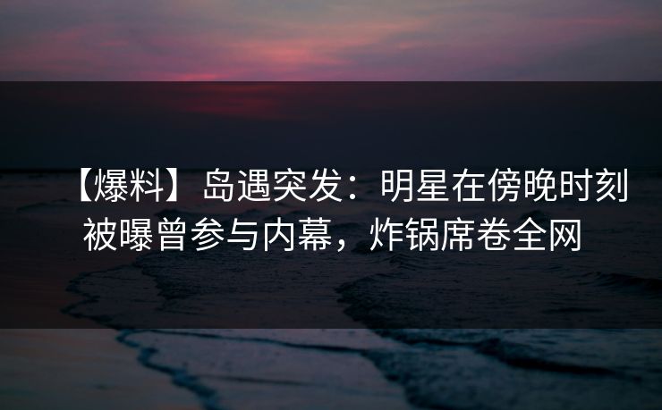 【爆料】岛遇突发:明星在傍晚时刻被曝曾参与内幕,炸锅席卷全网 【爆料】岛遇突发:明星在傍晚时刻被曝曾参与内幕,炸锅席卷全网